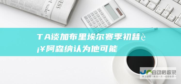 TA谈加布里埃尔赛季初替补阿森纳认为他可能