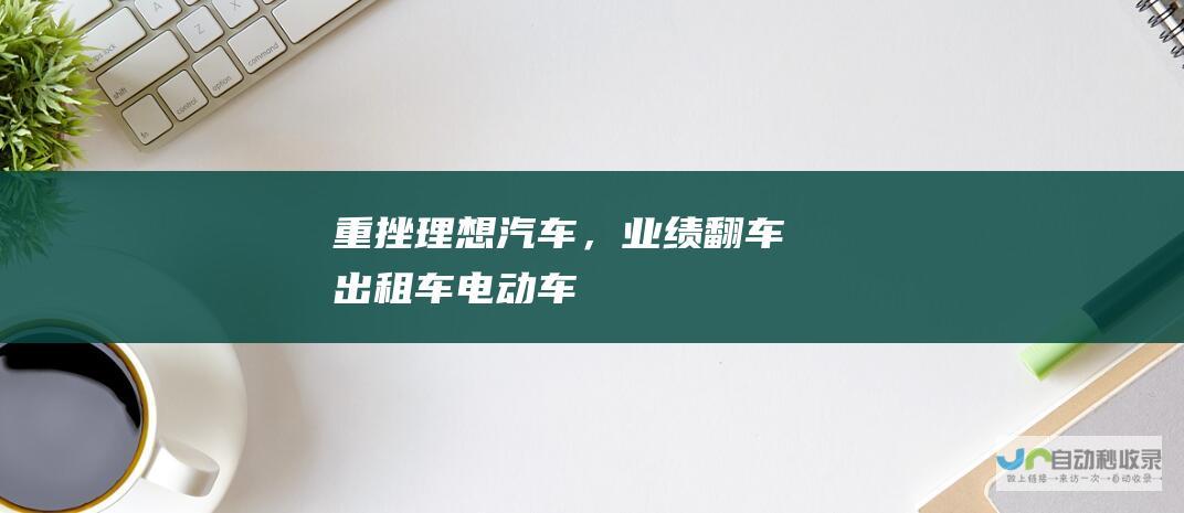 重挫！理想汽车，业绩“翻车”|出租车|电动车|第一季度营收