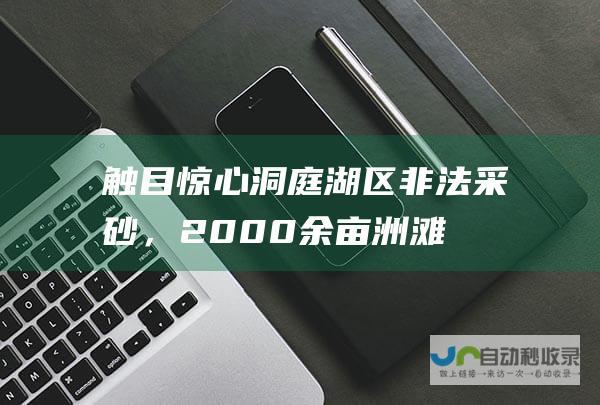 触目惊心！洞庭湖区非法采砂，2000余亩洲滩被挖空！|保护区|林木|洞庭湖区|洲滩|湿地|非法采砂