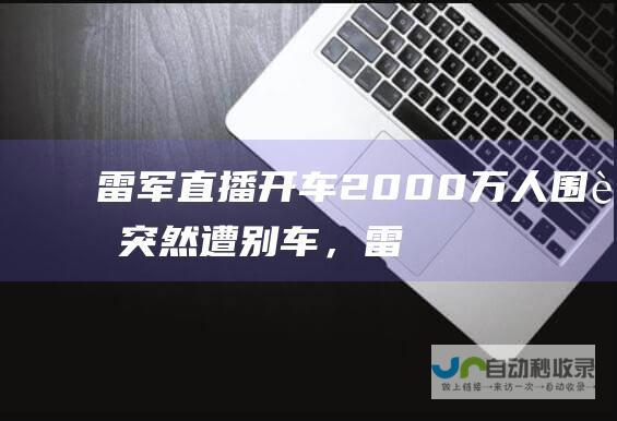 雷军直播开车2000万人围观突然遭别车，雷