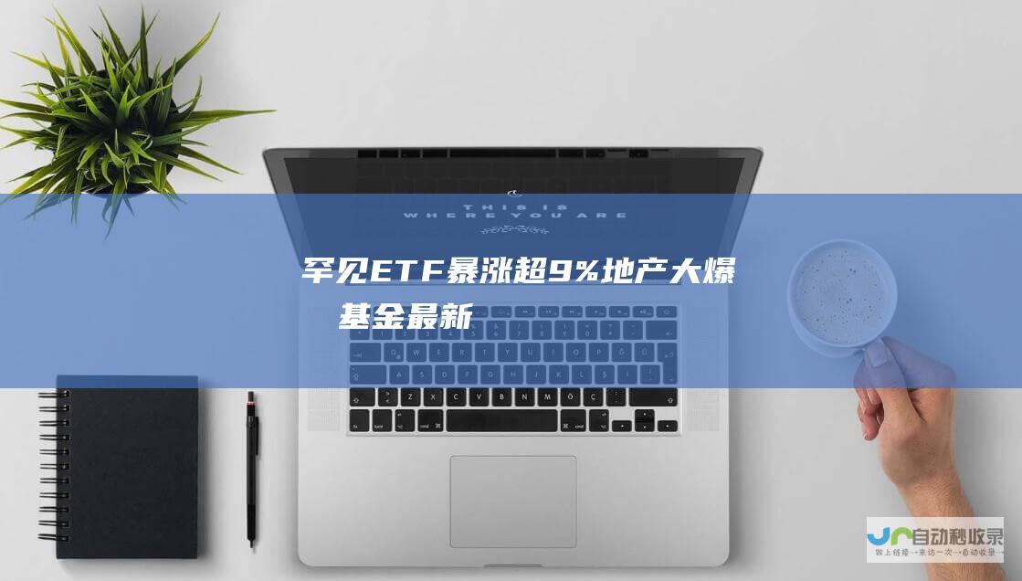 罕见！ETF暴涨超9%！地产大爆发！基金最新解读来了|a股|etf|中证|基金|房地产|最新市盈率|银华