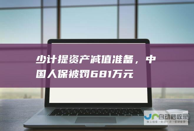 少计提资产减值准备，中国人保被罚681万元|业绩发布会|中国人保|中国人民保险集团|保险公司|资产减值准备|金融