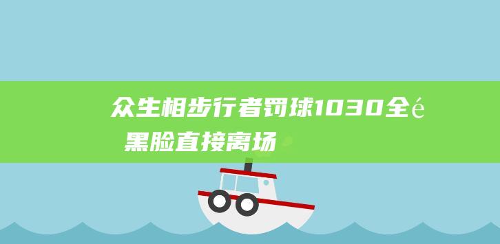 众生相步行者罚球1030全队黑脸直接离场