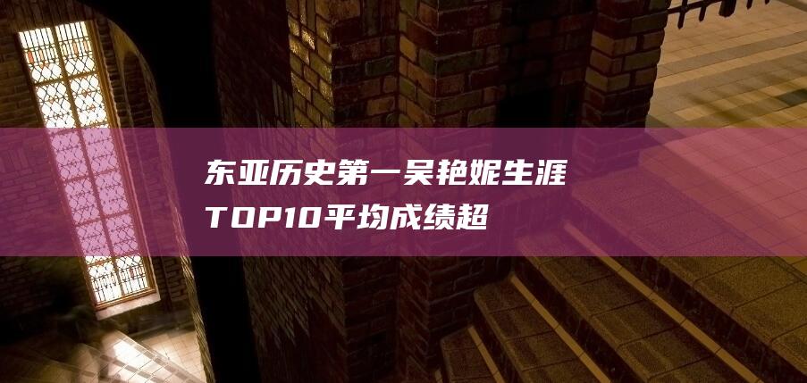 东亚历史第一！吴艳妮生涯TOP10平均成绩超日本名将福部真子|top10|吴艳妮|日本|福部真子|黄种人