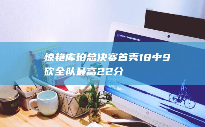 惊艳！库珀总决赛首秀18中9砍全队最高22分外加6板9助三分3中2|cba总决赛|库珀