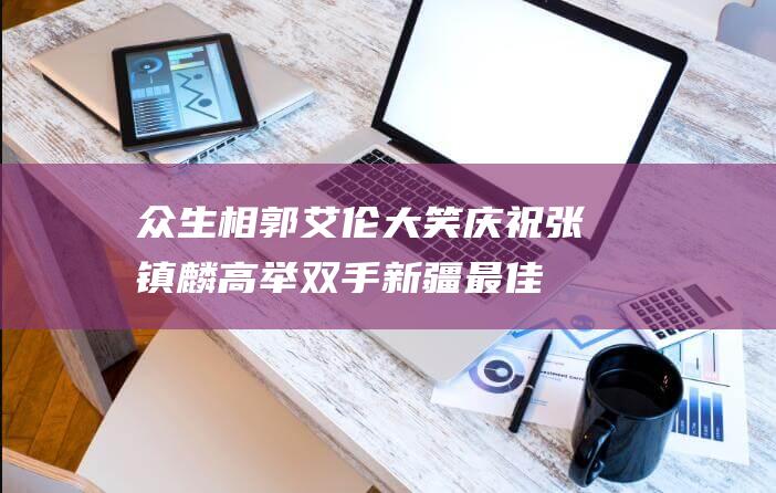 众生相！郭艾伦大笑庆祝张镇麟高举双手新疆最佳主帅提前认输|于德豪|张镇麟|杨鸣|赵继伟|辽宁|郭艾伦