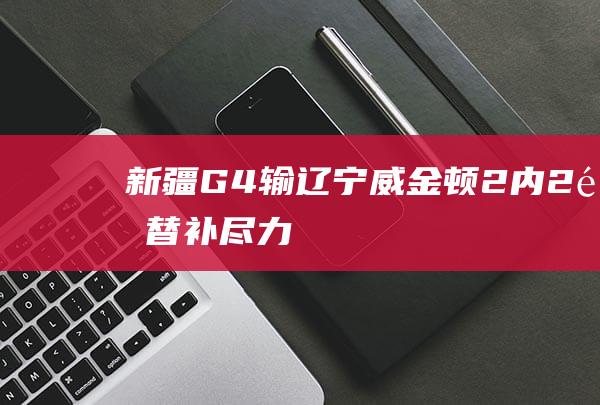 新疆G4输辽宁！威金顿+2内+2锋+替补尽力，于德豪累垮，琼斯毒瘤|于德豪|奥林匹克运动会|威金顿|总冠军|辽宁省|邱彪|阿不都