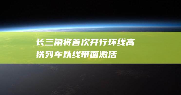 长三角将首次开行环线高铁列车以“线”带面激活区域循环发展|长三角地区|都市圈|直通