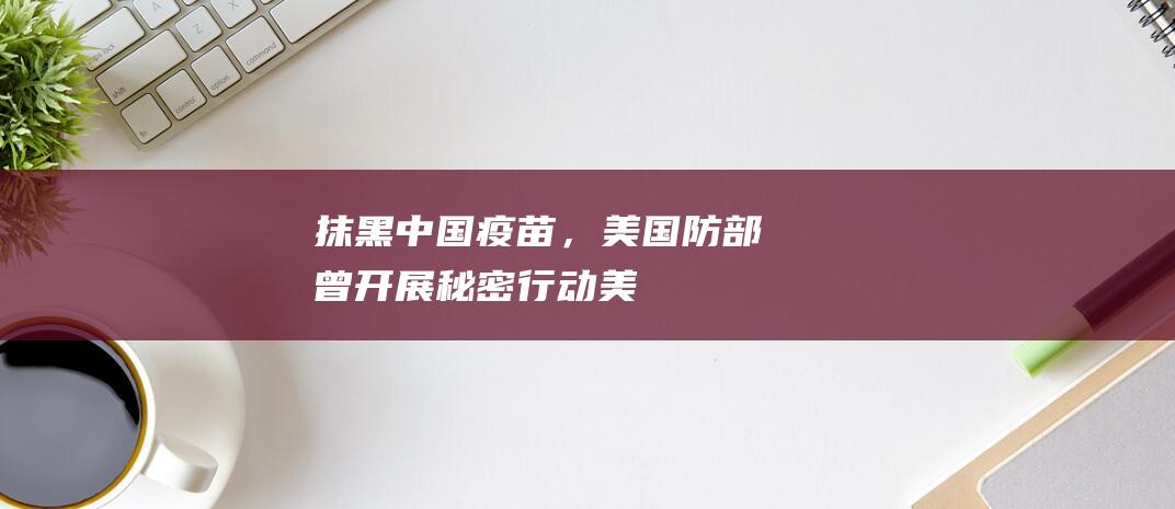 “抹黑中国疫苗，美国防部曾开展秘密行动”|美军|美国政府|中情局