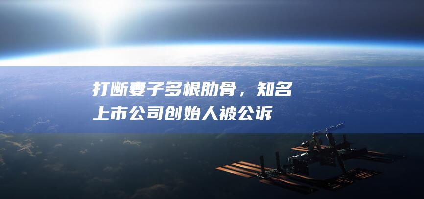 打断妻子多根肋骨，知名上市公司创始人被公诉！被指长期家暴，连咬带打，妻子怀孕7个月时仍被打得满头包，“为了孩子不得不忍”