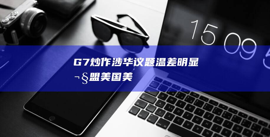 G7炒作涉华议题“温差明显”|欧盟|美国|美欧|拜登|俄罗斯|华盛顿|德国政府|伊朗召见中国大使