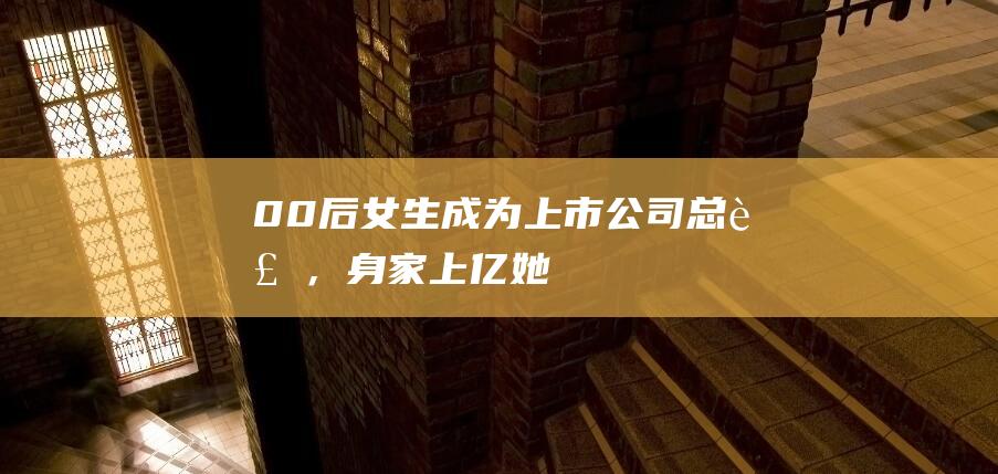 “00后”女生成为上市公司总裁，身家上亿！她毕业于哥伦比亚大学，26岁哥哥是董事长|股权|公司董事会