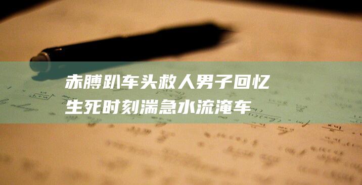 赤膊趴车头救人男子回忆生死时刻：湍急水流淹车头，司机昏迷水及腰|安靖|玻璃|车窗|李文滔|救人者