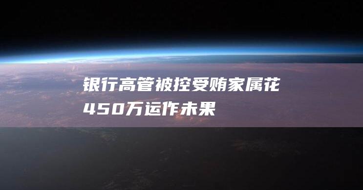 银行高管被控受贿家属花450万运作未果