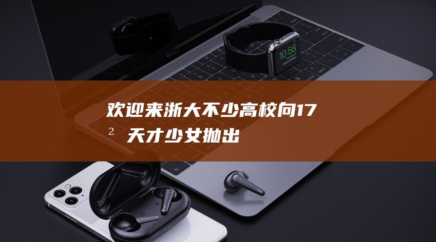 “欢迎来浙大！”不少高校向17岁天才少女抛出橄榄枝，她上中专是因为偏科？当地村支书回应橙柿|姜萍|高等数学