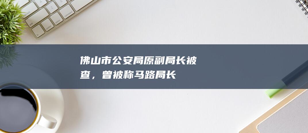 佛山市公安局原副局长被查，曾被称“马路局长”，每月配枪巡逻至少5次