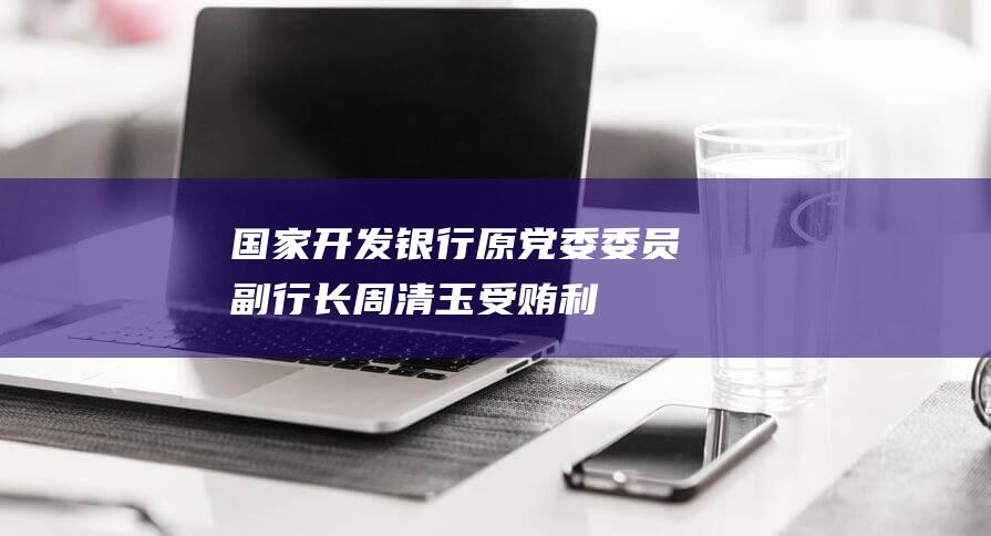 国家开发银行原党委委员、副行长周清玉受贿、利用影响力受贿案一审开庭|受贿罪