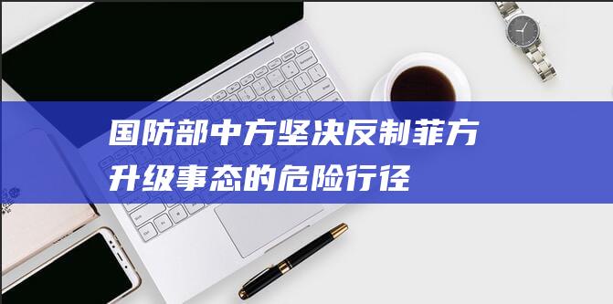 国防部：中方坚决反制菲方升级事态的危险行径|海警船|仁爱礁|海域