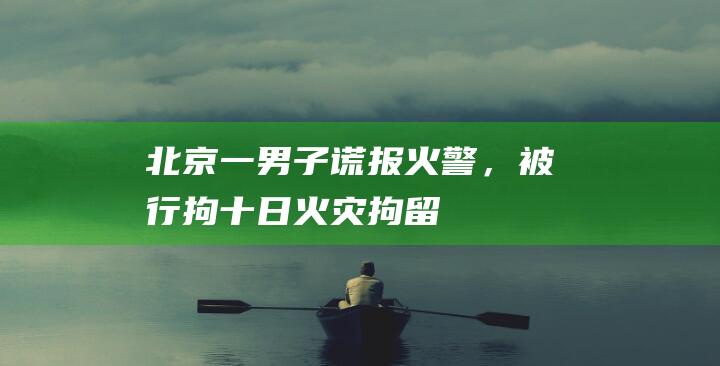 北京一男子谎报火警，被行拘十日|火灾|拘留