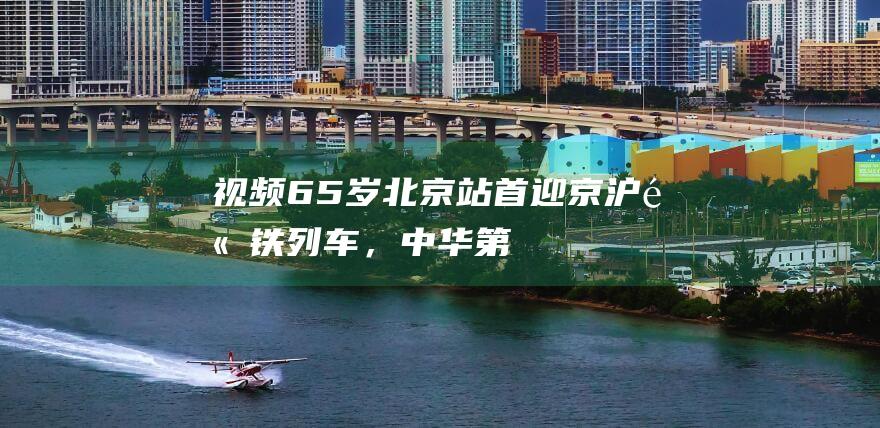 【视频】65岁北京站首迎京沪高铁列车，中华第一站焕新啥模样？|候车室|列车运行图