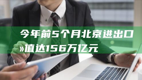 今年前5个月北京进出口总值达1.56万亿元|外贸|海关总署