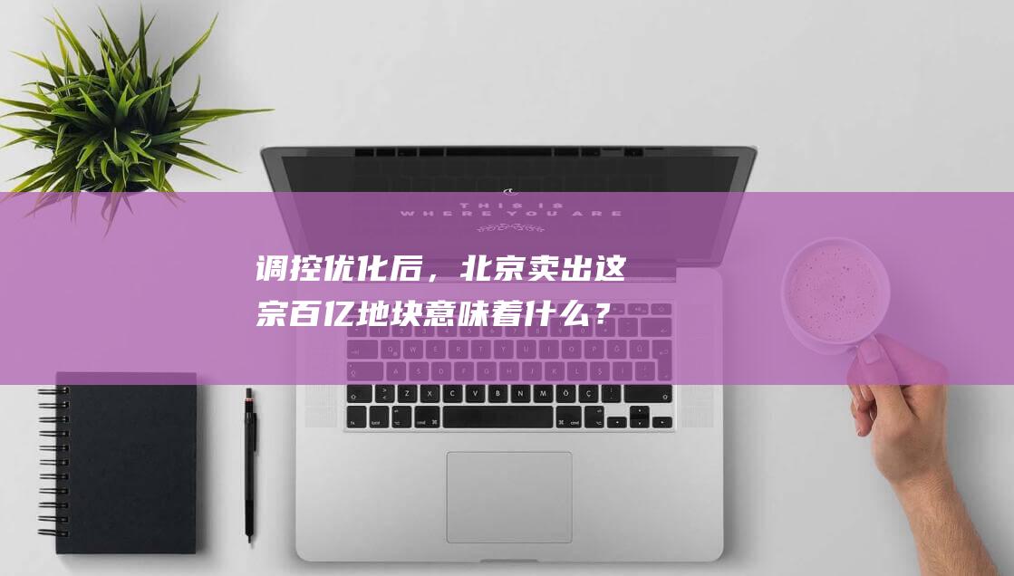 调控优化后，北京卖出这宗百亿地块意味着什么？|住宅|朝阳|北区|商务区|酒仙桥