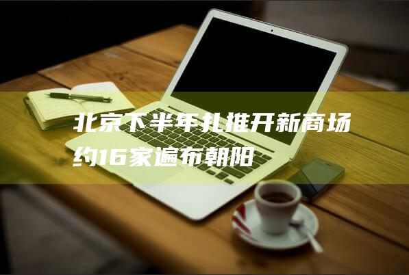 北京下半年“扎推”开新商场！约16家遍布朝阳、丰台、东城、通州…|大悦城|朝阳市|南通市