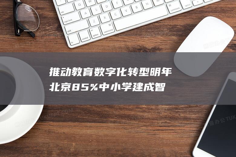 推动教育数字化转型明年北京85%中小学建成智慧校园|教学|学校|高校|市教委