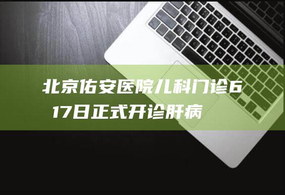 北京佑安医院儿科门诊6月17日正式开诊肝病