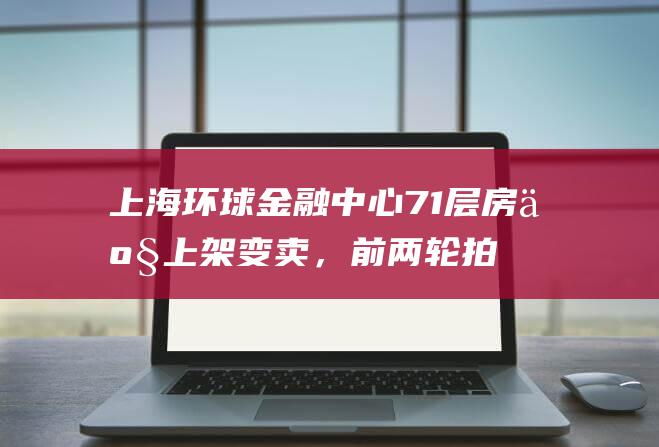 上海环球金融中心71层房产上架变卖，前两轮拍卖均流拍|房地产