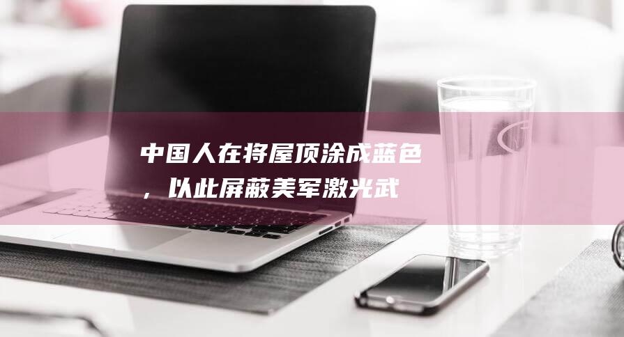 “中国人在将屋顶涂成蓝色，以此屏蔽美军激光武器威力”？许多美国网民吓坏了！|武器装备