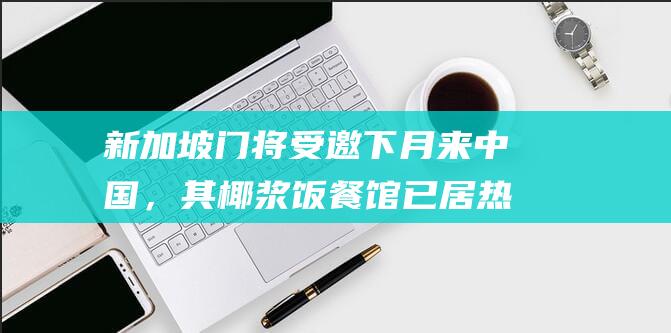 新加坡门将受邀下月来中国，其椰浆饭餐馆已居热门榜第一，愿意尝试来华开分店|桑尼|国足|韩国|泰国|水果|椰子