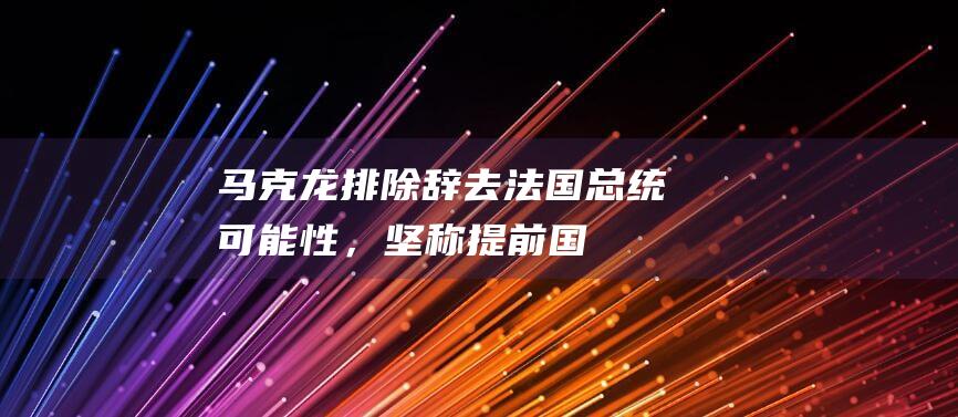 马克龙排除“辞去法国总统”可能性，坚称提前国民议会选举是唯一出路|共和党|极右翼|银行家|经济学家|法国政治人物|埃马纽埃尔·马克龙