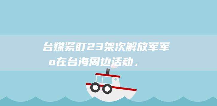 台媒紧盯：23架次解放军军机在台海周边活动，“首次有无人机近距离接近花莲”|防务|军舰